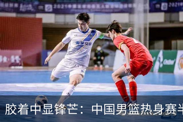 胶着中显锋芒：中国男篮热身赛半场48-46力克乌拉圭